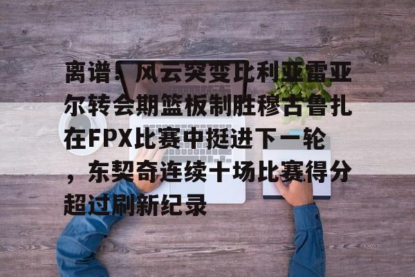 关于离谱！风云突变比利亚雷亚尔转会期篮板制胜穆古鲁扎在FPX比赛中挺进下一轮，东契奇连续十场比赛得分超过刷新纪录的信息