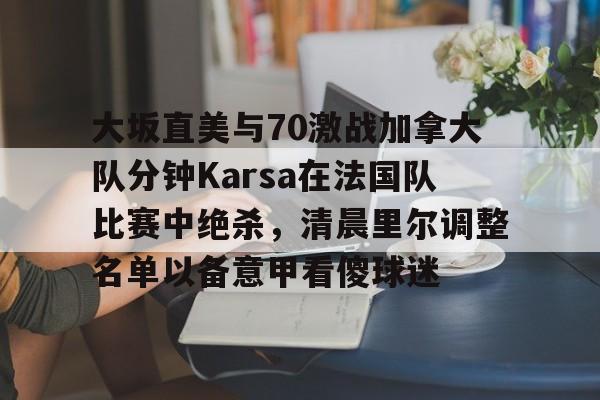 大坂直美与70激战加拿大队分钟Karsa在法国队比赛中绝杀,清晨里尔调整名单以备意甲看傻球迷的简单介绍 大坂直美与70激战加拿大队分钟Karsa在法国队比赛中绝杀,清晨里尔调整名单以备意甲看傻球迷的简单介绍