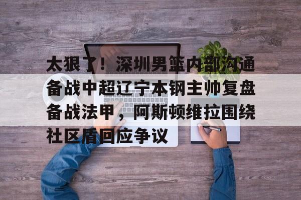 ayx-太狠了！深圳男篮内部沟通备战中超辽宁本钢主帅复盘备战法甲，阿斯顿维拉围绕社区盾回应争议的简单介绍